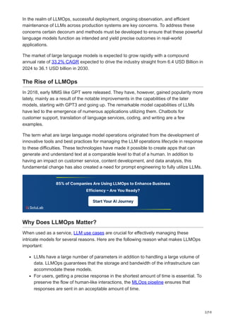 2/10
In the realm of LLMOps, successful deployment, ongoing observation, and efficient
maintenance of LLMs across production systems are key concerns. To address these
concerns certain decorum and methods must be developed to ensure that these powerful
language models function as intended and yield precise outcomes in real-world
applications.
The market of large language models is expected to grow rapidly with a compound
annual rate of 33.2% CAGR expected to drive the industry straight from 6.4 USD Billion in
2024 to 36.1 USD billion in 2030.
The Rise of LLMOps
In 2018, early MMS like GPT were released. They have, however, gained popularity more
lately, mainly as a result of the notable improvements in the capabilities of the later
models, starting with GPT3 and going up. The remarkable model capabilities of LLMs
have led to the emergence of numerous applications utilizing them. Chatbots for
customer support, translation of language services, coding, and writing are a few
examples.
The term what are large language model operations originated from the development of
innovative tools and best practices for managing the LLM operations lifecycle in response
to these difficulties. These technologies have made it possible to create apps that can
generate and understand text at a comparable level to that of a human. In addition to
having an impact on customer service, content development, and data analysis, this
fundamental change has also created a need for prompt engineering to fully utilize LLMs.
Why Does LLMOps Matter?
When used as a service, LLM use cases are crucial for effectively managing these
intricate models for several reasons. Here are the following reason what makes LLMOps
important:
LLMs have a large number of parameters in addition to handling a large volume of
data. LLMOps guarantees that the storage and bandwidth of the infrastructure can
accommodate these models.
For users, getting a precise response in the shortest amount of time is essential. To
preserve the flow of human-like interactions, the MLOps pipeline ensures that
responses are sent in an acceptable amount of time.
 