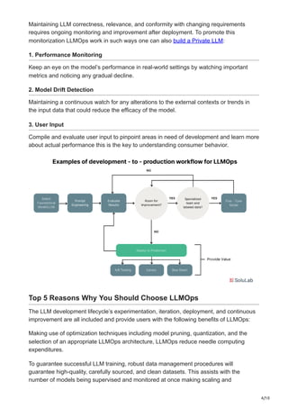 4/10
Maintaining LLM correctness, relevance, and conformity with changing requirements
requires ongoing monitoring and improvement after deployment. To promote this
monitorization LLMOps work in such ways one can also build a Private LLM:
1. Performance Monitoring
Keep an eye on the model’s performance in real-world settings by watching important
metrics and noticing any gradual decline.
2. Model Drift Detection
Maintaining a continuous watch for any alterations to the external contexts or trends in
the input data that could reduce the efficacy of the model.
3. User Input
Compile and evaluate user input to pinpoint areas in need of development and learn more
about actual performance this is the key to understanding consumer behavior.
Top 5 Reasons Why You Should Choose LLMOps
The LLM development lifecycle’s experimentation, iteration, deployment, and continuous
improvement are all included and provide users with the following benefits of LLMOps:
Making use of optimization techniques including model pruning, quantization, and the
selection of an appropriate LLMOps architecture, LLMOps reduce needle computing
expenditures.
To guarantee successful LLM training, robust data management procedures will
guarantee high-quality, carefully sourced, and clean datasets. This assists with the
number of models being supervised and monitored at once making scaling and
 