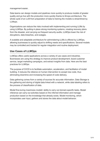 5/10
management easier.
Data teams can design models and pipelines more quickly to produce models of greater
quality and go live with the production more quickly thanks to llmops architecture. The
whole cycle of an LLM from preparation of data to training the models is streamlined by
LLMops.
Organizations can reduce the risks involved with implementing and running LLMs by
using LLMOps. By putting in place strong monitoring systems, creating recovery plans
from the disaster, and carrying out frequent security audits, LLMOps lower the risk of
disruptions, data breaches, and outages.
A scalable and adaptable architecture for administering LLMs is offered by LLMOps,
allowing businesses to quickly adjust to shifting needs and specifications. Several models
may be controlled and tracked for regular integration and routine deployment.
Use Cases of LLMOps
LLMOps offers useful applications across a variety of use cases and industries.
Businesses are using this strategy to improve product development, boost customer
service, target marketing campaigns, and extract insights from data. Here are the best
practices for LLMOps:
The purpose of CI/CD is to facilitate automation, acceleration, and facilitation of model
building. It reduces the reliance on human intervention to accept new code, thus
eliminating downtime and increasing the speed of code delivery.
Data gathering comes from a variety of sources for accurate information. Data Storage is
the gathering and storing of digital data linked with a network, while data labeling refers to
the process of classification of data.
Model fine-tuning maximizes models’ ability to carry out domain-specific tasks. Model
inference can carry out activities based on the inferred information and manage
production based on the knowledge that already exists. Model monitoring, which
incorporates user input, gathers and stores the data about model behavior.
 