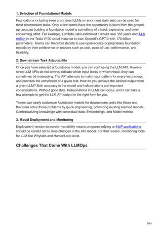 7/10
1. Selection of Foundational Models
Foundations including even pre-trained LLMs on enormous data sets can be used for
most downstream tasks. Only a few teams have the opportunity to learn from the ground
up because building a foundation model is something of a hard, expensive, and time-
consuming effort. For example, Lambda Labs estimated it would take 355 years and $4.6
million in the Tesla V100 cloud instance to train OpenAI’s GPT-3 with 175 billion
parameters. Teams can therefore decide to use open-source or proprietary foundation
models by their preference on matters such as cost, ease of use, performance, and
flexibility.
2. Downstream Task Adaptability
Once you have selected a foundation model, you can start using the LLM API. However,
since LLM APIs do not always indicate which input leads to which result, they can
sometimes be misleading. The API attempts to match your pattern for every text prompt
and provides the completion of a given text. How do you achieve the desired output from
a given LLM? Both accuracy in the model and hallucinations are important
considerations. Without good data, hallucinations in LLMs can occur, and it can take a
few attempts to get the LLM API output in the right form for you.
Teams can easily customize foundation models for downstream tasks like those and
therefore solve those problems by quick engineering, optimizing existing learned models,
Contextualizing knowledge with contextual data, Embeddings, and Model metrics
3. Model Deployment and Monitoring
Deployment version-to-version variability means programs relying on NLP applications
should be careful not to miss changes in the API model. For that reason, monitoring tools
for LLM like Whylabs and HumanLoop exist.
Challenges That Come With LLMOps
 