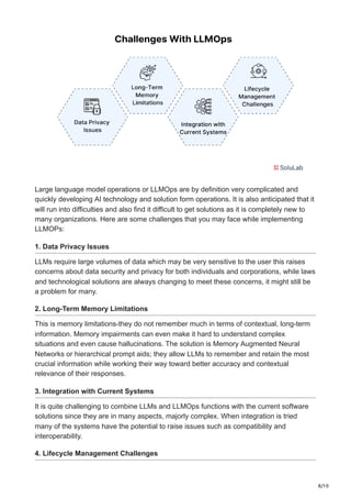 8/10
Large language model operations or LLMOps are by definition very complicated and
quickly developing AI technology and solution form operations. It is also anticipated that it
will run into difficulties and also find it difficult to get solutions as it is completely new to
many organizations. Here are some challenges that you may face while implementing
LLMOPs:
1. Data Privacy Issues
LLMs require large volumes of data which may be very sensitive to the user this raises
concerns about data security and privacy for both individuals and corporations, while laws
and technological solutions are always changing to meet these concerns, it might still be
a problem for many.
2. Long-Term Memory Limitations
This is memory limitations-they do not remember much in terms of contextual, long-term
information. Memory impairments can even make it hard to understand complex
situations and even cause hallucinations. The solution is Memory Augmented Neural
Networks or hierarchical prompt aids; they allow LLMs to remember and retain the most
crucial information while working their way toward better accuracy and contextual
relevance of their responses.
3. Integration with Current Systems
It is quite challenging to combine LLMs and LLMOps functions with the current software
solutions since they are in many aspects, majorly complex. When integration is tried
many of the systems have the potential to raise issues such as compatibility and
interoperability.
4. Lifecycle Management Challenges
 