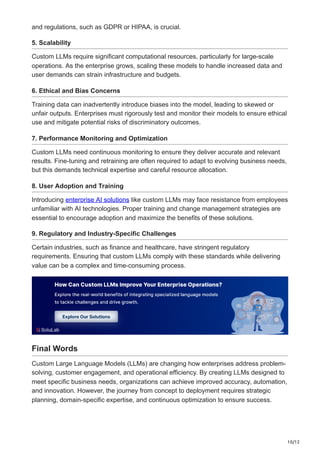 10/12
and regulations, such as GDPR or HIPAA, is crucial.
5. Scalability
Custom LLMs require significant computational resources, particularly for large-scale
operations. As the enterprise grows, scaling these models to handle increased data and
user demands can strain infrastructure and budgets.
6. Ethical and Bias Concerns
Training data can inadvertently introduce biases into the model, leading to skewed or
unfair outputs. Enterprises must rigorously test and monitor their models to ensure ethical
use and mitigate potential risks of discriminatory outcomes.
7. Performance Monitoring and Optimization
Custom LLMs need continuous monitoring to ensure they deliver accurate and relevant
results. Fine-tuning and retraining are often required to adapt to evolving business needs,
but this demands technical expertise and careful resource allocation.
8. User Adoption and Training
Introducing enterprise AI solutions like custom LLMs may face resistance from employees
unfamiliar with AI technologies. Proper training and change management strategies are
essential to encourage adoption and maximize the benefits of these solutions.
9. Regulatory and Industry-Specific Challenges
Certain industries, such as finance and healthcare, have stringent regulatory
requirements. Ensuring that custom LLMs comply with these standards while delivering
value can be a complex and time-consuming process.
Final Words
Custom Large Language Models (LLMs) are changing how enterprises address problem-
solving, customer engagement, and operational efficiency. By creating LLMs designed to
meet specific business needs, organizations can achieve improved accuracy, automation,
and innovation. However, the journey from concept to deployment requires strategic
planning, domain-specific expertise, and continuous optimization to ensure success.
 