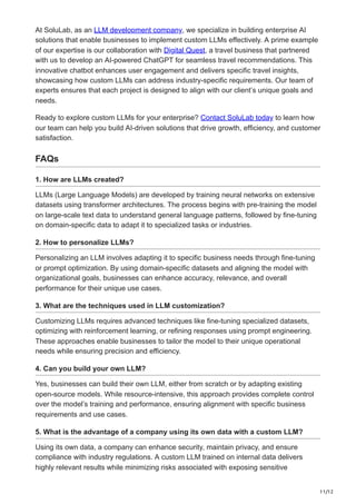 11/12
At SoluLab, as an LLM development company, we specialize in building enterprise AI
solutions that enable businesses to implement custom LLMs effectively. A prime example
of our expertise is our collaboration with Digital Quest, a travel business that partnered
with us to develop an AI-powered ChatGPT for seamless travel recommendations. This
innovative chatbot enhances user engagement and delivers specific travel insights,
showcasing how custom LLMs can address industry-specific requirements. Our team of
experts ensures that each project is designed to align with our client’s unique goals and
needs.
Ready to explore custom LLMs for your enterprise? Contact SoluLab today to learn how
our team can help you build AI-driven solutions that drive growth, efficiency, and customer
satisfaction.
FAQs
1. How are LLMs created?
LLMs (Large Language Models) are developed by training neural networks on extensive
datasets using transformer architectures. The process begins with pre-training the model
on large-scale text data to understand general language patterns, followed by fine-tuning
on domain-specific data to adapt it to specialized tasks or industries.
2. How to personalize LLMs?
Personalizing an LLM involves adapting it to specific business needs through fine-tuning
or prompt optimization. By using domain-specific datasets and aligning the model with
organizational goals, businesses can enhance accuracy, relevance, and overall
performance for their unique use cases.
3. What are the techniques used in LLM customization?
Customizing LLMs requires advanced techniques like fine-tuning specialized datasets,
optimizing with reinforcement learning, or refining responses using prompt engineering.
These approaches enable businesses to tailor the model to their unique operational
needs while ensuring precision and efficiency.
4. Can you build your own LLM?
Yes, businesses can build their own LLM, either from scratch or by adapting existing
open-source models. While resource-intensive, this approach provides complete control
over the model’s training and performance, ensuring alignment with specific business
requirements and use cases.
5. What is the advantage of a company using its own data with a custom LLM?
Using its own data, a company can enhance security, maintain privacy, and ensure
compliance with industry regulations. A custom LLM trained on internal data delivers
highly relevant results while minimizing risks associated with exposing sensitive
 
