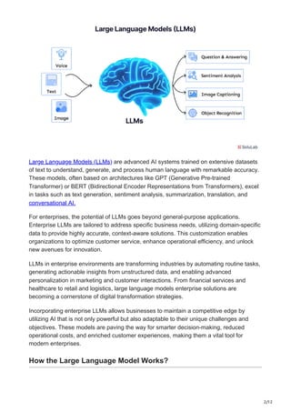 2/12
Large Language Models (LLMs) are advanced AI systems trained on extensive datasets
of text to understand, generate, and process human language with remarkable accuracy.
These models, often based on architectures like GPT (Generative Pre-trained
Transformer) or BERT (Bidirectional Encoder Representations from Transformers), excel
in tasks such as text generation, sentiment analysis, summarization, translation, and
conversational AI.
For enterprises, the potential of LLMs goes beyond general-purpose applications.
Enterprise LLMs are tailored to address specific business needs, utilizing domain-specific
data to provide highly accurate, context-aware solutions. This customization enables
organizations to optimize customer service, enhance operational efficiency, and unlock
new avenues for innovation.
LLMs in enterprise environments are transforming industries by automating routine tasks,
generating actionable insights from unstructured data, and enabling advanced
personalization in marketing and customer interactions. From financial services and
healthcare to retail and logistics, large language models enterprise solutions are
becoming a cornerstone of digital transformation strategies.
Incorporating enterprise LLMs allows businesses to maintain a competitive edge by
utilizing AI that is not only powerful but also adaptable to their unique challenges and
objectives. These models are paving the way for smarter decision-making, reduced
operational costs, and enriched customer experiences, making them a vital tool for
modern enterprises.
How the Large Language Model Works?
 