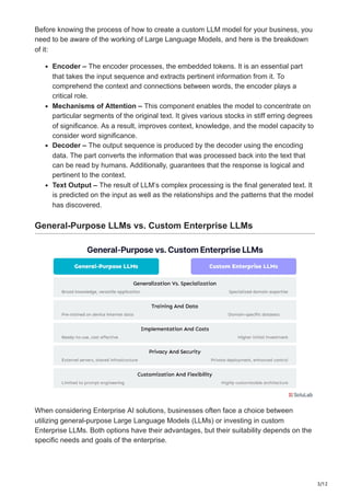 3/12
Before knowing the process of how to create a custom LLM model for your business, you
need to be aware of the working of Large Language Models, and here is the breakdown
of it:
Encoder – The encoder processes, the embedded tokens. It is an essential part
that takes the input sequence and extracts pertinent information from it. To
comprehend the context and connections between words, the encoder plays a
critical role.
Mechanisms of Attention – This component enables the model to concentrate on
particular segments of the original text. It gives various stocks in stiff erring degrees
of significance. As a result, improves context, knowledge, and the model capacity to
consider word significance.
Decoder – The output sequence is produced by the decoder using the encoding
data. The part converts the information that was processed back into the text that
can be read by humans. Additionally, guarantees that the response is logical and
pertinent to the context.
Text Output – The result of LLM’s complex processing is the final generated text. It
is predicted on the input as well as the relationships and the patterns that the model
has discovered.
General-Purpose LLMs vs. Custom Enterprise LLMs
When considering Enterprise AI solutions, businesses often face a choice between
utilizing general-purpose Large Language Models (LLMs) or investing in custom
Enterprise LLMs. Both options have their advantages, but their suitability depends on the
specific needs and goals of the enterprise.
 