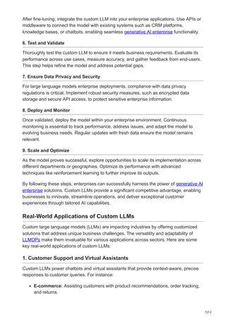 7/12
After fine-tuning, integrate the custom LLM into your enterprise applications. Use APIs or
middleware to connect the model with existing systems such as CRM platforms,
knowledge bases, or chatbots, enabling seamless generative AI enterprise functionality.
6. Test and Validate
Thoroughly test the custom LLM to ensure it meets business requirements. Evaluate its
performance across use cases, measure accuracy, and gather feedback from end-users.
This step helps refine the model and address potential gaps.
7. Ensure Data Privacy and Security
For large language models enterprise deployments, compliance with data privacy
regulations is critical. Implement robust security measures, such as encrypted data
storage and secure API access, to protect sensitive enterprise information.
8. Deploy and Monitor
Once validated, deploy the model within your enterprise environment. Continuous
monitoring is essential to track performance, address issues, and adapt the model to
evolving business needs. Regular updates with fresh data ensure the model remains
relevant.
9. Scale and Optimize
As the model proves successful, explore opportunities to scale its implementation across
different departments or geographies. Optimize its performance with advanced
techniques like reinforcement learning to further improve its outputs.
By following these steps, enterprises can successfully harness the power of generative AI
enterprise solutions. Custom LLMs provide a significant competitive advantage, enabling
businesses to innovate, streamline operations, and deliver exceptional customer
experiences through tailored AI capabilities.
Real-World Applications of Custom LLMs
Custom large language models (LLMs) are impacting industries by offering customized
solutions that address unique business challenges. The versatility and adaptability of
LLMOPs make them invaluable for various applications across sectors. Here are some
key real-world applications of custom LLMs:
1. Customer Support and Virtual Assistants
Custom LLMs power chatbots and virtual assistants that provide context-aware, precise
responses to customer queries. For instance:
E-commerce: Assisting customers with product recommendations, order tracking,
and returns.
 