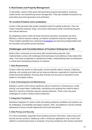 9/12
9. Real Estate and Property Management
In real estate, custom LLMs assist with generating property descriptions, analyzing
market trends, and streamlining tenant management. They also facilitate transactions by
automating document generation and verification.
10. Content Creation and Localization
Custom LLMs generate high-quality, localized content for global audiences. They can
create marketing materials, blogs, and product descriptions while maintaining linguistic
and cultural relevance.
By integrating custom LLMs into these real-world scenarios, businesses can drive
efficiency, improve decision-making, and deliver exceptional customer experiences.
These models exemplify how customized AI solutions are becoming indispensable tools
for innovation and growth across industries.
Challenges and Considerations of Custom Enterprise LLMs
While LLMs in enterprise environments offer transformative potential, their
implementation comes with challenges that businesses must address to fully realize their
value. From data complexities to operational hurdles, understanding these considerations
is critical when developing enterprise AI solutions.
1. Data Requirements
Custom LLMs rely heavily on high-quality, domain-specific data for training. Collecting,
cleaning, and curating such data can be resource-intensive, especially for industries with
limited structured datasets. Ensuring data diversity and accuracy is essential to avoid
biased or incomplete outputs.
2. Cost of Development and Maintenance
Building a custom LLM involves significant upfront investment in infrastructure, model
training, and expert talent. Additionally, maintaining and updating the model to keep it
relevant in dynamic industries requires ongoing expenses. These costs may pose
challenges for small or medium-sized enterprises.
3. Integration Complexity
Seamless integration of custom LLMs into existing enterprise workflows and systems can
be challenging. Compatibility with legacy systems, APIs, and platforms must be carefully
addressed to ensure smooth deployment and avoid disruptions.
4. Data Privacy and Security
For many businesses, especially those handling sensitive information, data privacy and
security are top concerns. Deploying LLMs in enterprise applications may involve risks
related to unauthorized access or breaches. Ensuring compliance with industry standards
 
