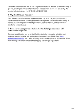 10/10
The sort of stablecoin that is built has a significant impact on the cost of manufacturing. In
general, creating asset-backed collateralized stablecoins is easier and less costly, the
approximate cost ranges from $10,000 to $12,000 USD.
4. Why should I buy a stablecoin?
They happen to provide security as well as worth that other cryptocurrencies do not,
stablecoins are essential to the cryptocurrency ecosystem. Stablecoins use a variety of
techniques, including decentralized governance, collateralization, and algorithms to
maintain a constant value.
5. How does SoluLab provide solutions for the challenges associated with
stablecoin development?
Developing stablecoins has several difficulties, including integrating safe third-party
services, keeping liquidity, and guaranteeing regulatory compliance. As a crypto
development company, SoluLab is providing all-inclusive solutions to tackle these issues,
from creating safe smart contracts to complying with all legal regulations.
 