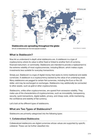 2/10
What is Stablecoin?
Now let us understand in-depth what stablecoins are. A stablecoin is a type of
cryptocurrency where its value is either fixed or linked to another form of currency,
financial instrument, or commodity. Stablecoins are intended to provide a replacement to
the extreme volatility of most cryptocurrencies, including Bitcoin, which makes crypto
investments less suitable for everyday transactions.
Simply put, Stablecoin is a type of digital money that seeks to mimic traditional and stable
currencies. A stablecoin is a cryptocurrency backed by the value of an underlying asset.
Many stablecoins are pegged to certain fiat currencies, including the Euro or the US
dollar, and may be exchanged on exchanges. Stablecoins may additionally be connected
to other assets, such as gold or other cryptocurrencies.
Stablecoins, unlike other cryptocurrencies, are spared from excessive volatility. They
make use of the characteristics of cryptocurrencies, such as immutability, transparency,
security, quick transactions, digital wallets, privacy, and cheap costs, while maintaining
the confidence and stability of fiat currency.
Let’s look at the different types of stablecoins.
What are Two Types of Stablecoins?
Stablecoins are primarily categorized into the following types:
1. Collateralized Stablecoins
Collateralized stablecoins are digital currencies whose values are supported by specific
collateral. These can be further classified into:
 