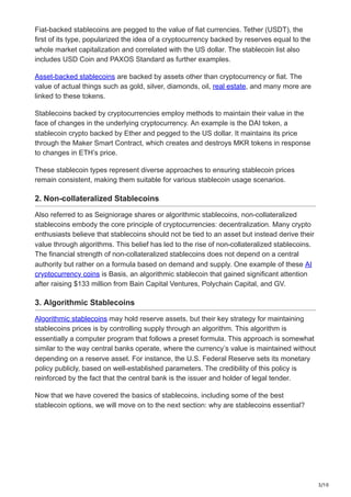3/10
Fiat-backed stablecoins are pegged to the value of fiat currencies. Tether (USDT), the
first of its type, popularized the idea of a cryptocurrency backed by reserves equal to the
whole market capitalization and correlated with the US dollar. The stablecoin list also
includes USD Coin and PAXOS Standard as further examples.
Asset-backed stablecoins are backed by assets other than cryptocurrency or fiat. The
value of actual things such as gold, silver, diamonds, oil, real estate, and many more are
linked to these tokens.
Stablecoins backed by cryptocurrencies employ methods to maintain their value in the
face of changes in the underlying cryptocurrency. An example is the DAI token, a
stablecoin crypto backed by Ether and pegged to the US dollar. It maintains its price
through the Maker Smart Contract, which creates and destroys MKR tokens in response
to changes in ETH’s price.
These stablecoin types represent diverse approaches to ensuring stablecoin prices
remain consistent, making them suitable for various stablecoin usage scenarios.
2. Non-collateralized Stablecoins
Also referred to as Seigniorage shares or algorithmic stablecoins, non-collateralized
stablecoins embody the core principle of cryptocurrencies: decentralization. Many crypto
enthusiasts believe that stablecoins should not be tied to an asset but instead derive their
value through algorithms. This belief has led to the rise of non-collateralized stablecoins.
The financial strength of non-collateralized stablecoins does not depend on a central
authority but rather on a formula based on demand and supply. One example of these AI
cryptocurrency coins is Basis, an algorithmic stablecoin that gained significant attention
after raising $133 million from Bain Capital Ventures, Polychain Capital, and GV.
3. Algorithmic Stablecoins
Algorithmic stablecoins may hold reserve assets, but their key strategy for maintaining
stablecoins prices is by controlling supply through an algorithm. This algorithm is
essentially a computer program that follows a preset formula. This approach is somewhat
similar to the way central banks operate, where the currency’s value is maintained without
depending on a reserve asset. For instance, the U.S. Federal Reserve sets its monetary
policy publicly, based on well-established parameters. The credibility of this policy is
reinforced by the fact that the central bank is the issuer and holder of legal tender.
Now that we have covered the basics of stablecoins, including some of the best
stablecoin options, we will move on to the next section: why are stablecoins essential?
 