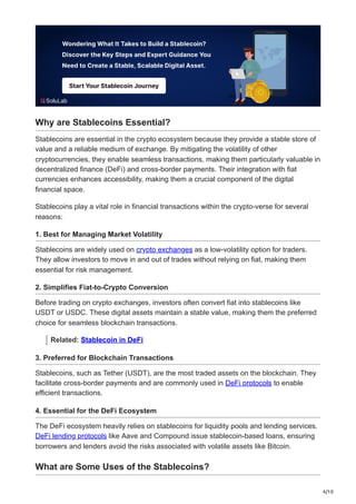 4/10
Why are Stablecoins Essential?
Stablecoins are essential in the crypto ecosystem because they provide a stable store of
value and a reliable medium of exchange. By mitigating the volatility of other
cryptocurrencies, they enable seamless transactions, making them particularly valuable in
decentralized finance (DeFi) and cross-border payments. Their integration with fiat
currencies enhances accessibility, making them a crucial component of the digital
financial space.
Stablecoins play a vital role in financial transactions within the crypto-verse for several
reasons:
1. Best for Managing Market Volatility
Stablecoins are widely used on crypto exchanges as a low-volatility option for traders.
They allow investors to move in and out of trades without relying on fiat, making them
essential for risk management.
2. Simplifies Fiat-to-Crypto Conversion
Before trading on crypto exchanges, investors often convert fiat into stablecoins like
USDT or USDC. These digital assets maintain a stable value, making them the preferred
choice for seamless blockchain transactions.
Related: Stablecoin in DeFi
3. Preferred for Blockchain Transactions
Stablecoins, such as Tether (USDT), are the most traded assets on the blockchain. They
facilitate cross-border payments and are commonly used in DeFi protocols to enable
efficient transactions.
4. Essential for the DeFi Ecosystem
The DeFi ecosystem heavily relies on stablecoins for liquidity pools and lending services.
DeFi lending protocols like Aave and Compound issue stablecoin-based loans, ensuring
borrowers and lenders avoid the risks associated with volatile assets like Bitcoin.
What are Some Uses of the Stablecoins?
 