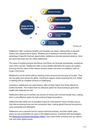 5/10
Stablecoins offer numerous benefits and versatile use cases, making them a valuable
asset in the cryptocurrency space. Whether you’re looking to minimize risks or take
advantage of specific financial opportunities, stablecoins provide practical solutions. Here
are some key ways you can utilize stablecoins:
The value of cryptocurrencies like Bitcoin and Ether can fluctuate dramatically, sometimes
even within minutes. Stablecoins offer a more reliable alternative for buyers and sellers,
ensuring that the value of their tokens remains stable and does not suddenly crash or
surge in the future.
Stablecoins can be stored without needing a bank account and are easy to transfer. They
can be easily sent across the globe, including to regions where accessing the U.S. Dollar
or dealing with an unstable currency is challenging.
Investing in stablecoins can yield interest, often at rates higher than those offered by
traditional banks. This makes them an attractive option for those looking to grow their
wealth with relatively low risk.
Stablecoins allow you to transfer any amount of money with minimal transfer fees, making
them a cost-effective option for both small and large transactions.
Stablecoins like USDC are an excellent choice for international money transfers due to
their fast processing times and low transaction fees, making global financial transactions
more accessible and affordable.
Stablecoins are a powerful tool for various financial activities, and their stable value
opens up new possibilities for users in the digital economy. Combined with technologies
like Retrieval Augmented Generation (RAG), they could further enhance how we interact
with and utilize digital assets.
 