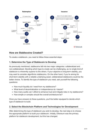 6/10
How are Stablecoins Created?
To create a stablecoin, you need to follow these essential steps:
1. Determine the Type of Stablecoin to Develop
As previously mentioned, stablecoins fall into two major categories: collateralized and
non-collateralized. Deciding which type to create can be challenging, as no single kind of
stablecoin is inherently superior to the others. If your objective is long-term stability, you
may want to consider algorithmic stablecoins. On the other hand, if you’re aiming for
short-term stability with a reliable underlying asset, collateralized stablecoins could be the
better choice. To identify the type of stablecoin you need, ask yourself the following
questions:
How much liquidity do I need from my stablecoins?
What level of decentralization or independence do I desire?
How many audits can I afford to enhance trust and mitigate risks in my stablecoins?
How simple or complex should the overall architecture be?
Once you have answers to these questions, you’ll be better equipped to decide which
type of stablecoin to build.
2. Select the Blockchain Platform and Technologies for Development
After determining the type of stablecoin you wish to develop, the next step is to choose
the appropriate platform to build your stablecoin. Initially, Ethereum was the primary
platform for stablecoin development, but this has changed.
 