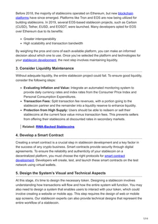 7/10
Before 2018, the majority of stablecoins operated on Ethereum, but new blockchain
platforms have since emerged. Platforms like Tron and EOS are now being utilized for
building stablecoins. In 2019, several EOS-based stablecoin projects, such as Carbon
(CUSD), Tether, EUSD, and EOSDT, were launched. Many developers opted for EOS
over Ethereum due to its benefits:
Greater interoperability
High scalability and transaction bandwidth
By weighing the pros and cons of each available platform, you can make an informed
decision about which one to use. Once you’ve selected the platform and technologies for
your stablecoin development, the next step involves maintaining liquidity.
3. Consider Liquidity Maintenance
Without adequate liquidity, the entire stablecoin project could fail. To ensure good liquidity,
consider the following steps:
Evaluating Inflation and Value: Integrate an automated monitoring system to
provide daily currency rates and index rates from the Consumer Price Index and
Personal Consumption Expenditures.
Transaction Fees: Split transaction fee revenues, with a portion going to the
stablecoin partner and the remainder into a liquidity reserve to enhance liquidity.
Protection from High Supply: Users should be able to redeem or sell their
stablecoins at the current face value minus transaction fees. This prevents sellers
from offering their stablecoins at discounted rates in secondary markets.
Related: RWA-Backed Stablecoins
4. Develop a Smart Contract
Creating a smart contract is a crucial step in stablecoin development and a key factor in
the success of any crypto business. Smart contracts provide security through digital
agreements. To ensure the reliability and authenticity of your stablecoin on a
decentralized platform, you must choose the right protocols for smart contract
development. Developers will create, test, and launch these smart contracts on the test
network using virtual wallets.
5. Design the System’s Visual and Technical Aspects
At this stage, it’s time to design the necessary token. Designing a stablecoin involves
understanding how transactions will flow and how the entire system will function. You may
also need to design a system that enables users to interact with your token, which could
involve creating a website or mobile app. This step requires the design of web or mobile
app screens. Our stablecoin experts can also provide technical designs that represent the
entire workflow of a stablecoin.
 