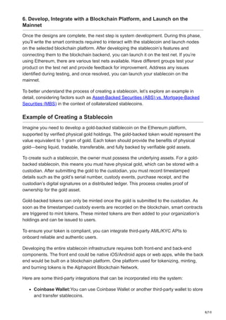 8/10
6. Develop, Integrate with a Blockchain Platform, and Launch on the
Mainnet
Once the designs are complete, the next step is system development. During this phase,
you’ll write the smart contracts required to interact with the stablecoin and launch nodes
on the selected blockchain platform. After developing the stablecoin’s features and
connecting them to the blockchain backend, you can launch it on the test net. If you’re
using Ethereum, there are various test nets available. Have different groups test your
product on the test net and provide feedback for improvement. Address any issues
identified during testing, and once resolved, you can launch your stablecoin on the
mainnet.
To better understand the process of creating a stablecoin, let’s explore an example in
detail, considering factors such as Asset-Backed Securities (ABS) vs. Mortgage-Backed
Securities (MBS) in the context of collateralized stablecoins.
Example of Creating a Stablecoin
Imagine you need to develop a gold-backed stablecoin on the Ethereum platform,
supported by verified physical gold holdings. The gold-backed token would represent the
value equivalent to 1 gram of gold. Each token should provide the benefits of physical
gold—being liquid, tradable, transferable, and fully backed by verifiable gold assets.
To create such a stablecoin, the owner must possess the underlying assets. For a gold-
backed stablecoin, this means you must have physical gold, which can be stored with a
custodian. After submitting the gold to the custodian, you must record timestamped
details such as the gold’s serial number, custody events, purchase receipt, and the
custodian’s digital signatures on a distributed ledger. This process creates proof of
ownership for the gold asset.
Gold-backed tokens can only be minted once the gold is submitted to the custodian. As
soon as the timestamped custody events are recorded on the blockchain, smart contracts
are triggered to mint tokens. These minted tokens are then added to your organization’s
holdings and can be issued to users.
To ensure your token is compliant, you can integrate third-party AML/KYC APIs to
onboard reliable and authentic users.
Developing the entire stablecoin infrastructure requires both front-end and back-end
components. The front end could be native iOS/Android apps or web apps, while the back
end would be built on a blockchain platform. One platform used for tokenizing, minting,
and burning tokens is the Alphapoint Blockchain Network.
Here are some third-party integrations that can be incorporated into the system:
Coinbase Wallet:You can use Coinbase Wallet or another third-party wallet to store
and transfer stablecoins.
 