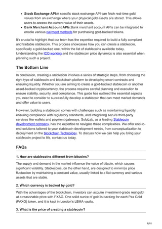 9/10
Stock Exchange API:A specific stock exchange API can fetch real-time gold
values from an exchange where your physical gold assets are stored. This allows
users to access the current value of their assets.
Bank Merchant Account APIs:Bank merchant account APIs can be integrated to
enable various payment methods for purchasing gold-backed tokens.
It’s crucial to highlight that our team has the expertise required to build a fully compliant
and tradable stablecoin. This process showcases how you can create a stablecoin,
specifically a gold-backed one, within the list of stablecoins available today.
Understanding the ICO working and the stablecoin price dynamics is also essential when
planning such a project.
The Bottom Line
In conclusion, creating a stablecoin involves a series of strategic steps, from choosing the
right type of stablecoin and blockchain platform to developing smart contracts and
ensuring liquidity. Whether you are aiming to create a gold-backed stablecoin or another
asset-backed cryptocurrency, the process requires careful planning and execution to
ensure stability, security, and compliance. This guide has outlined the essential aspects
you need to consider to successfully develop a stablecoin that can meet market demands
and offer value to users.
However, building a stablecoin comes with challenges such as maintaining liquidity,
ensuring compliance with regulatory standards, and integrating secure third-party
services like wallets and payment gateways. SoluLab, as a leading Stablecoin
development company, has the expertise to navigate these complexities. We offer end-to-
end solutions tailored to your stablecoin development needs, from conceptualization to
deployment on the blockchain Technology. To discuss how we can help you bring your
stablecoin project to life, contact us today.
FAQs
1. How are stablecoins different from bitcoins?
The supply and demand in the market influence the value of bitcoin, which causes
significant volatility. Stablecoins, on the other hand, are designed to minimize price
fluctuation by maintaining a constant value, usually linked to a fiat currency and various
assets that are stable.
2. Which currency is backed by gold?
With the advantages of the blockchain, investors can acquire investment-grade real gold
at a reasonable price with PXAG. One solid ounce of gold is backing for each Pax Gold
(PAXG) token, and it is kept in London’s LBMA vaults.
3. What is the price of creating a stablecoin?
 