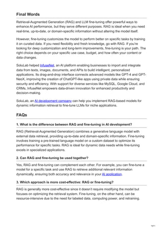 Final Words
Retrieval-Augmented Generation (RAG) and LLM fine-tuning offer powerful ways to
enhance AI performance, but they serve different purposes. RAG is ideal when you need
real-time, up-to-date, or domain-specific information without altering the model itself.
However, fine-tuning customizes the model to perform better on specific tasks by training
it on curated data. If you need flexibility and fresh knowledge, go with RAG. If you’re
looking for deep customization and long-term improvements, fine-tuning is your path. The
right choice depends on your specific use case, budget, and how often your content or
data changes.
SoluLab helped InfuseNet, an AI platform enabling businesses to import and integrate
data from texts, images, documents, and APIs to build intelligent, personalized
applications. Its drag-and-drop interface connects advanced models like GPT-4 and GPT-
NeoX, improving the creation of ChatGPT-like apps using private data while ensuring
security and efficiency. With support for diverse services like MySQL, Google Cloud, and
CRMs, InfuseNet empowers data-driven innovation for enhanced productivity and
decision-making.
SoluLab, an AI development company can help you implement RAG-based models for
dynamic information retrieval to fine-tune LLMs for niche applications.
FAQs
1. What is the difference between RAG and fine-tuning in AI development?
RAG (Retrieval-Augmented Generation) combines a generative language model with
external data retrieval, providing up-to-date and domain-specific information. Fine-tuning
involves training a pre-trained language model on a custom dataset to optimize its
performance for specific tasks. RAG is ideal for dynamic data needs while fine-tuning
excels in specialized applications.
2. Can RAG and fine-tuning be used together?
Yes, RAG and fine-tuning can complement each other. For example, you can fine-tune a
model for a specific task and use RAG to retrieve additional relevant information
dynamically, ensuring both accuracy and relevance in your AI application.
3. Which approach is more cost-effective: RAG or fine-tuning?
RAG is generally more cost-effective since it doesn’t require modifying the model but
focuses on optimizing the retrieval system. Fine-tuning, on the other hand, can be
resource-intensive due to the need for labeled data, computing power, and retraining.
10/11
 