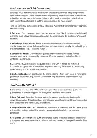 Key Components of RAG Development
Building a RAG architecture is a multifaceted process that involves integrating various
tools and techniques. These include prompt engineering, vector databases like Pinecone,
embedding vectors, semantic layers, data modeling, and orchestrating data pipelines.
Each element is customized to suit the requirements of the RAG system.
Here are some key components of RAG (Retrieval-Augmented Generation) development,
explained simply:
1. Retriever: This component searches a knowledge base (like documents or databases)
to find the most relevant information based on the user’s query. It’s like the AI’s “research
assistant.”
2. Knowledge Base / Vector Store: A structured collection of documents or data
chunks, stored in a format that allows fast and accurate search, usually via embeddings in
a vector database (e.g., Pinecone, FAISS).
3. Embedding Model: Converts user queries and documents into vector formats
(numeric form) to be compared for relevance. Popular models include OpenAI’s or
Sentence Transformers.
4. Generator (LLM): The large language model (like GPT-4) takes the retrieved
documents and generates a human-like response, ensuring the answer is contextually
relevant and grounded in the retrieved info.
5. Orchestration Layer: Coordinates the entire pipeline—from query input to retrieval to
generation. Tools like LangChain or LlamaIndex help developers streamline this flow
efficiently.
How Does RAG Work?
1. Query Processing: The RAG workflow begins when a user submits a query. This
query serves as the starting point for the system’s retrieval mechanism.
2. Data Retrieval: Based on the input query, the system searches its database for
relevant information. This step utilizes sophisticated algorithms to identify and retrieve the
most appropriate and contextually aligned data.
3. Integration with the LLM: The retrieved information is combined with the user’s query
and provided as input to the LLM, creating a context-rich foundation for response
generation.
4. Response Generation: The LLM, empowered by the contextual data and the original
query, generates a response that is both accurate and tailored to the specific needs of the
query.
2/11
 
