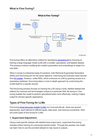 What is Fine-Tuning?
Fine-tuning offers an alternative method for developing generative AI by focusing on
training a large language model (LLM) with a smaller, specialized, and labeled dataset.
This process involves modifying the model’s parameters and embeddings to adapt it to
new data.
When it comes to enterprise-ready AI solutions, both Retrieval-Augmented Generation
(RAG) and fine-tuning aim for the same objective: maximizing the business value derived
from AI models. However, unlike RAG, which enhances an LLM by granting access to a
proprietary database, fine-tuning takes a more in-depth approach by customizing the
model itself for a specific domain.
The fine-tuning process focuses on training the LLM using a niche, labeled dataset that
reflects the nuances and terminologies unique to a particular field. By doing so, fine-
tuning enables the model to perform specialized tasks more effectively, making it highly
suited for domain-specific applications.
Types of Fine-Tuning for LLMs
Fine-tuning large language models (LLMs) isn’t one-size-fits-all—there are several
approaches, each tailored to different goals, data sizes, and resource constraints. Here
are some types of fine tuning for LLMs:
1. Supervised Adjustment
Using a task-specific dataset with labeled input-output pairs, supervised fine-tuning
includes further training of a previously trained model. Through this process, the model
can learn how to use the provided dataset to map inputs to outputs.
3/11
 