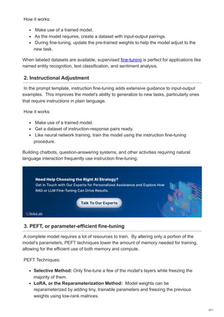 How it works:
Make use of a trained model.
As the model requires, create a dataset with input-output pairings.
During fine-tuning, update the pre-trained weights to help the model adjust to the
new task.
When labeled datasets are available, supervised fine-tuning is perfect for applications like
named entity recognition, text classification, and sentiment analysis.
2. Instructional Adjustment
In the prompt template, instruction fine-tuning adds extensive guidance to input-output
examples. This improves the model’s ability to generalize to new tasks, particularly ones
that require instructions in plain language.
How it works:
Make use of a trained model.
Get a dataset of instruction-response pairs ready.
Like neural network training, train the model using the instruction fine-tuning
procedure.
Building chatbots, question-answering systems, and other activities requiring natural
language interaction frequently use instruction fine-tuning.
3. PEFT, or parameter-efficient fine-tuning
A complete model requires a lot of resources to train. By altering only a portion of the
model’s parameters, PEFT techniques lower the amount of memory needed for training,
allowing for the efficient use of both memory and compute.
PEFT Techniques:
Selective Method: Only fine-tune a few of the model’s layers while freezing the
majority of them.
LoRA, or the Reparameterization Method: Model weights can be
reparameterized by adding tiny, trainable parameters and freezing the previous
weights using low-rank matrices.
4/11
 