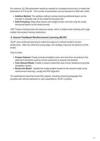 For instance, 32,768 parameters would be needed for complete fine-tuning if a model had
dimensions of 512 by 64. The number of parameters can be lowered to 4,608 with LoRA.
Additive Method: The additive method involves training additional layers on the
encoder or decoder side of the model for the given job.
Soft Prompting: Keep other tokens and weights frozen and train only the newly
introduced tokens to the model prompt.
PEFT lowers training costs and resource needs, which is helpful when working with huge
models that exceed memory restrictions.
4. Human Feedback Reinforcement Learning (RLHF)
RLHF uses reinforced learning to match the output of a refined model to human
preferences. After the initial fine-tuning stage, this strategy improves the behavior of the
model.
How it works:
Prepare Dataset: Create prompt-completion pairs and rank them according to the
alignment standards used by human assessors to prepare the dataset.
Train Reward Model: Create a reward model that uses human feedback to provide
completion scores.
Revise the Model: Update the model weights based on the reward model using
reinforcement learning, usually the PPO algorithm.
For applications requiring human-like outputs, including producing language that
complies with ethical standards or user expectations, RLHF is perfect.
5/11
 