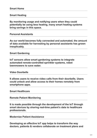 Smart Home
Smart Heating
By monitoring usage and notifying users when they could
potentially be using less heating, many smart heating systems
bring savings in this space.
Personal Assistants
As our world becomes fully connected and automated, the amount
of data available for harvesting by personal assistants has grown
inexplicably.
Smart Gardening
IoT sensors allow smart gardening systems to integrate
automated remote-controlled sprinkler systems, robot
lawnmowers to save water.
Video Doorbells
It allows users to receive video calls from their doorbells. Users
could unlock and allow access to their homes remotely from
smartphone apps.
Smart Healthcare
Remote Patient Monitoring
It is made possible through the development of the IoT through
smart devices by sharing real-time patient’s data to healthcare
professionals.
Modernize Patient Assistance
Developing an effective IoT app helps to transform the way
doctors, patients & vendors collaborate on treatment plans and
14/31
 