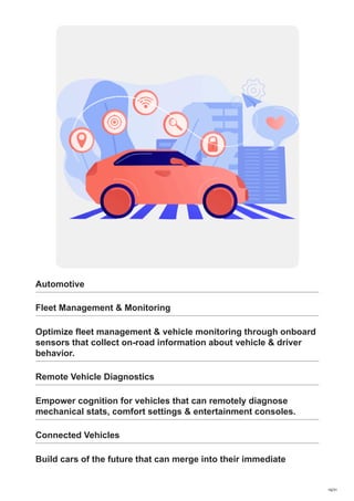 Automotive
Fleet Management & Monitoring
Optimize fleet management & vehicle monitoring through onboard
sensors that collect on-road information about vehicle & driver
behavior.
Remote Vehicle Diagnostics
Empower cognition for vehicles that can remotely diagnose
mechanical stats, comfort settings & entertainment consoles.
Connected Vehicles
Build cars of the future that can merge into their immediate
16/31
 