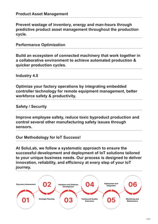 Product Asset Management
Prevent wastage of inventory, energy and man-hours through
predictive product asset management throughout the production
cycle.
Performance Optimization
Build an ecosystem of connected machinery that work together in
a collaborative environment to achieve automated production &
quicker production cycles.
Industry 4.0
Optimize your factory operations by integrating embedded
controller technology for remote equipment management, better
workforce safety & productivity.
Safety / Security
Improve employee safety, reduce toxic byproduct production and
control several other manufacturing safety issues through
sensors.
Our Methodology for IoT Success!
At SoluLab, we follow a systematic approach to ensure the
successful development and deployment of IoT solutions tailored
to your unique business needs. Our process is designed to deliver
innovation, reliability, and efficiency at every step of your IoT
journey.
21/31
 