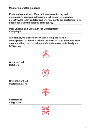 Monitoring and Maintenance
Post-deployment, we offer continuous monitoring and
maintenance services to keep your IoT ecosystem running
smoothly. Regular updates and improvements are implemented to
ensure long-term efficiency and security.
Why Choose SoluLab as an IoT Development
Company?
At SoluLab, we understand that selecting the right IoT
development partner is a critical decision for your business. Here
are compelling reasons why you should choose us to lead your
IoT journey:
Advanced IoT
Solutions
Cost-Efficient IoT
Implementations
Seamless IoT
Integration
26/31
 
