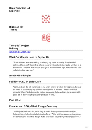 Deep Technical IoT
Expertise
Rigorous IoT
Testing
Timely IoT Project
Delivery
Talk to an IoT Expert Now
What Our Clients Have to Say for Us
“SoluLab team was outstanding in bringing my vision to reality. They built loT
solution Shadecraft Bloom that allows users to interact with their patio furniture in a
smart way. The team was flexible enough to accommodate tight deadlines and take
calls in the late evening.”
Armen Gharabegian
Founder / CEO at ShadeCraft
"SoluLab team did full ownership of my smart energy product development. I was a
bit afraid of outsourcing my product development to India so I hired a technical
consultant from Tesla to monitor coding standards. SoluLab team did a reasonably
good job in delivering high quality products in time."
Paul Mikki
Founder and CEO of Kadi Energy Company
“When | reached SoluLab, I was vague about what I plan to achieve using loT.
SoluLab team helped me in building the Smart Water solution system using various
loT sensors and industrial design that’s above and beyond my initial expectations.”
27/31
 