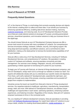 Ella Ramirez
Head of Research at TETHER
Frequently Asked Questions
IoT, or the Internet of Things, is a technology that connects everyday devices and objects
to the Internet, enabling them to collect and share data. It can benefit your business by
enhancing operational efficiency, enabling data-driven decision-making, improving
customer experiences, and reducing costs. As an IoT Development Solutions Provider,
we at SoluLab create tailored solutions to leverage IoT's power, providing personalized
services, streamlined operations, and innovative solutions to help your business thrive in
the digital age.
You should choose SoluLab as your IoT Development Company because we offer a
proven track record of success with many completed IoT projects. Our comprehensive
services encompass strategy, hardware, software, security, and ongoing support. We
bring deep technical expertise, cost-efficient solutions, and a commitment to client
satisfaction, making us the ideal partner to harness the transformative capabilities of IoT
for your business.
SoluLab offers a wide array of IoT App Development Services, including IoT Software
Development Services, and comprehensive IoT solutions. We specialize in creating
custom IoT hardware and software, ensuring seamless connectivity and data
management. Our services cover strategy, integration, security, and maintenance,
guaranteeing a holistic approach to harnessing IoT's power for your business.
To begin your IoT journey with SoluLab, an Internet of things development companys, and
Hire IoT Developers, simply reach out to us through our website or contact our team. Our
experts will collaborate closely with you to understand your specific needs and objectives.
From there, we'll craft a tailored IoT development plan, assemble the right team, and
guide you through every step of the process, ensuring a seamless and successful IoT
project from inception to implementation.
Industries across the board can benefit from SoluLab's Internet of Things development
services. Our expertise extends to healthcare, agriculture, manufacturing, transportation,
energy, retail, and more. With tailored IoT Development Solutions, we address unique
challenges and opportunities in each sector, optimizing operations, enhancing customer
experiences, and fostering innovation. Regardless of the industry, SoluLab's IoT solutions
empower businesses to thrive in the connected world.
Yes, as a leading IoT software development company, SoluLab specializes in providing
custom.IoT Software Development Services Our expert team tailors IoT solutions to your
unique needs, whether it's creating cloud-based platforms, mobile applications, or
28/31
 