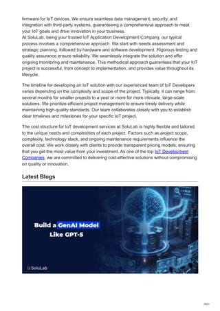 firmware for IoT devices. We ensure seamless data management, security, and
integration with third-party systems, guaranteeing a comprehensive approach to meet
your IoT goals and drive innovation in your business.
At SoluLab, being your trusted IoT Application Development Company, our typical
process involves a comprehensive approach. We start with needs assessment and
strategic planning, followed by hardware and software development. Rigorous testing and
quality assurance ensure reliability. We seamlessly integrate the solution and offer
ongoing monitoring and maintenance. This methodical approach guarantees that your IoT
project is successful, from concept to implementation, and provides value throughout its
lifecycle.
The timeline for developing an IoT solution with our experienced team of IoT Developers
varies depending on the complexity and scope of the project. Typically, it can range from
several months for smaller projects to a year or more for more intricate, large-scale
solutions. We prioritize efficient project management to ensure timely delivery while
maintaining high-quality standards. Our team collaborates closely with you to establish
clear timelines and milestones for your specific IoT project.
The cost structure for IoT development services at SoluLab is highly flexible and tailored
to the unique needs and complexities of each project. Factors such as project scope,
complexity, technology stack, and ongoing maintenance requirements influence the
overall cost. We work closely with clients to provide transparent pricing models, ensuring
that you get the most value from your investment. As one of the top IoT Development
Companies, we are committed to delivering cost-effective solutions without compromising
on quality or innovation.
Latest Blogs
29/31
 