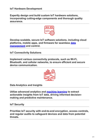 IoT Hardware Development
Expertly design and build custom IoT hardware solutions,
incorporating cutting-edge components and thorough quality
assurance.
Develop scalable, secure IoT software solutions, including cloud
platforms, mobile apps, and firmware for seamless data
management and control.
IoT Connectivity Solutions
Implement various connectivity protocols, such as Wi-Fi,
Bluetooth, and cellular networks, to ensure efficient and secure
device communication.
Data Analytics and Insights
Utilize advanced analytics and machine learning to extract
actionable insights from IoT data, driving informed decision-
making and predictive maintenance.
IoT Security
Prioritize IoT security with end-to-end encryption, access controls,
and regular audits to safeguard devices and data from potential
threats.
3/31
 