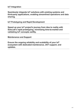 IoT Integration
Seamlessly integrate IoT solutions with existing systems and
third-party applications, enabling streamlined operations and data
sharing.
IoT Prototyping and Rapid Development
Speed up your IoT project's journey from idea to reality with
SoluLab's rapid prototyping, minimizing time-to-market and
validating IoT concepts swiftly.
Maintenance and Support
Ensure the ongoing reliability and scalability of your IoT
ecosystem with dedicated maintenance, 24/7 support, and
updates.
4/31
 