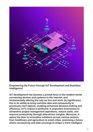 Empowering the Future through IoT Development and Seamless
Intelligence!
IoT development has become a pivotal force in the modern world,
connecting devices and systems to the internet, and
fundamentally altering the way we live and work. Its significance
lies in its ability to bring real-time data and connectivity to
previously inert objects, enabling enhanced decision-making and
efficiency. IoT's impact is profound. It empowers businesses to
streamline project management operations, reduce costs, and
improve productivity through data-driven insights. Moreover, it
opens the door to innovative solutions across various sectors,
from healthcare and agriculture to smart cities, promising a future
where connectivity and data converge to shape a more intelligent
5/31
 