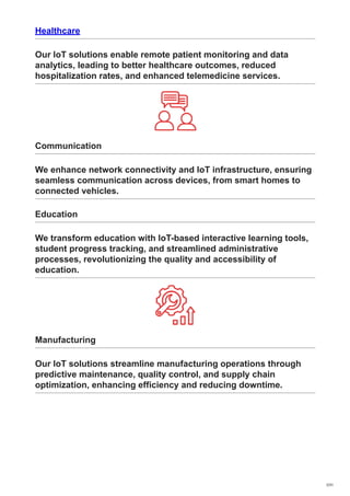 Healthcare
Our IoT solutions enable remote patient monitoring and data
analytics, leading to better healthcare outcomes, reduced
hospitalization rates, and enhanced telemedicine services.
Communication
We enhance network connectivity and IoT infrastructure, ensuring
seamless communication across devices, from smart homes to
connected vehicles.
Education
We transform education with IoT-based interactive learning tools,
student progress tracking, and streamlined administrative
processes, revolutionizing the quality and accessibility of
education.
Manufacturing
Our IoT solutions streamline manufacturing operations through
predictive maintenance, quality control, and supply chain
optimization, enhancing efficiency and reducing downtime.
7/31
 