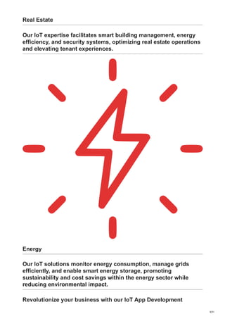 Real Estate
Our IoT expertise facilitates smart building management, energy
efficiency, and security systems, optimizing real estate operations
and elevating tenant experiences.
Energy
Our IoT solutions monitor energy consumption, manage grids
efficiently, and enable smart energy storage, promoting
sustainability and cost savings within the energy sector while
reducing environmental impact.
Revolutionize your business with our IoT App Development
9/31
 