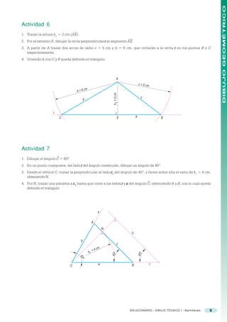 DIBUJO GEOMÉTRICO
Actividad 6
1. Trazar la altura ha = 3 cm (AE).
2. Por el extremo E, dibujar la recta perpendicular r al segmento AE.
3. A partir de A trazar dos arcos de radio c = 5 cm y b = 6 cm, que cortarán a la recta r en los puntos B y C
   respectivamente.
4. Uniendo A con C y B queda definido el triángulo.




                                                                          A
                                                                                           c = 5 cm

                                    b   = 6 cm




                                                                    h a = 3 cm
                                                                                              c
                                             b


                    r
                            C                                               E          a                  B




Actividad 7
                        ^
1. Dibujar el ángulo C = 60º.
2. En un punto cualquiera, del lado r del ángulo construido, dibujar un ángulo de 45º.
3. Desde el vértice C, trazar la perpendicular al lado c 1 del ángulo de 45º, y llevar sobre ella el valor de h c = 4 cm,
   obteniendo N.
                                                                                                  ^
4. Por N, trazar una paralela a c1 hasta que corte a los lados r y s del ángulo C, obteniendo A y B, con lo cual queda
   definido el triángulo.




                                                          s

                                                      A
                                                              N
                                                                                  c1

                                         b
                                                                           c
                                                         cm
                                                 hc   =4
                                                                                           45 o
                                                                  45 o
                                        60
                                             o




                                C                         a                       B                   r




                                                                                 SOLUCIONARIO - DIBUJO TÉCNICO I - Bachillerato   9
 