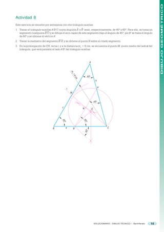 DIBUJO GEOMÉTRICO
Actividad 8
Este ejercicio se resuelve por semejanza con otro triángulo auxiliar.
                                                              ^   ^
1. Trazar el triángulo auxiliar A’B’C cuyos ángulos A’ y B’ sean, respectivamente, de 45º y 60º. Para ello, se toma un
   segmento cualquiera B’C y se dibuja el arco capaz de este segmento bajo el ángulo de 45º; por B’ se traza el ángulo
   de 60º y se obtiene el vértice A’.
2. Trazar la mediatriz del segmento B’A’ y se obtiene el punto N sobre el citado segmento.
3. En la prolongación de CN, recta t, y a la distancia mc = 6 cm, se encuentra el punto M, punto medio del lado c del
   triángulo, que será paralelo al lado A’B’ del triángulo auxiliar.



                                                                             A


                                                     mc
                                                         =6
                                                                           45 o
                                                          cm

                                                                                        b

                                                                                             A’
                                                 t
                                                     M


                                                                                      45 o

                                         c                        N               O
                                                                      60
                                         60




                                                                       o
                                             o




                                B             a          B’                                       C
                                                                      45 o




                                                                                      SOLUCIONARIO - DIBUJO TÉCNICO I - Bachillerato   10
 