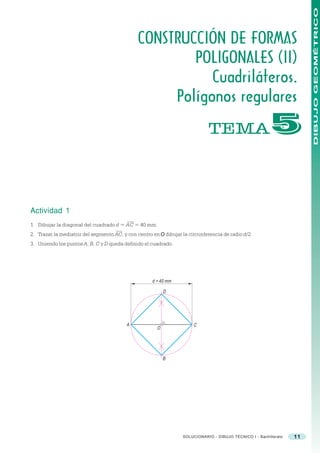 DIBUJO GEOMÉTRICO
                                               CONSTRUCCIÓN DE FORMAS
                                                       POLIGONALES (II)
                                                          Cuadriláteros.
                                                    Polígonos regulares
                                                                             TEMA                         #


Actividad 1
1. Dibujar la diagonal del cuadrado d = AC = 40 mm.
2. Trazar la mediatriz del segmento AC, y con centro en O dibujar la circunferencia de radio d/2.
3. Uniendo los puntos A, B, C y D queda definido el cuadrado.




                                                     d = 40 mm

                                                           D




                                          A                            C
                                                       O




                                                           B




                                                                  SOLUCIONARIO - DIBUJO TÉCNICO I - Bachillerato   11
 