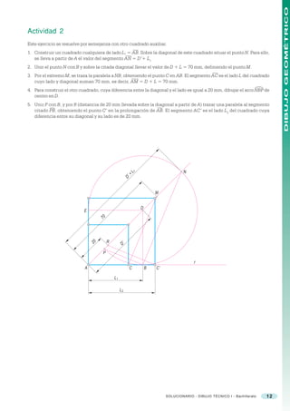 DIBUJO GEOMÉTRICO
Actividad 2
Este ejercicio se resuelve por semejanza con otro cuadrado auxiliar.
1. Construir un cuadrado cualquiera de lado L1 = AB. Sobre la diagonal de este cuadrado situar el punto N. Para ello,
   se lleva a partir de A el valor del segmento AN = D’+ L1
2. Unir el punto N con B y sobre la citada diagonal llevar el valor de D + L = 70 mm, definiendo el punto M.
3. Por el extremo M, se traza la paralela a NB, obteniendo el punto C en AB. El segmento AC es el lado L del cuadrado
   cuyo lado y diagonal suman 70 mm, es decir, AM = D + L = 70 mm.




                                                                                                                           )
4. Para construir el otro cuadrado, cuya diferencia entre la diagonal y el lado es igual a 20 mm, dibujar el arco NBP de
   centro en D.
5. Unir P con B, y por R (distancia de 20 mm llevada sobre la diagonal a partir de A) trazar una paralela al segmento
   citado PB, obteniendo el punto C’ en la prolongación de AB. El segmento AC’ es el lado L 2 del cuadrado cuya
   diferencia entre su diagonal y su lado es de 20 mm.




                                                              +L                        N
                                                               1




                                                         D’


                                                                           M


                                                                   D
                            E
                                     70




                                20        R
                                                    D’
                                     P

                                                                                              r
                            A                             C            B   C’

                                              L1

                                                   L2




                                                                                SOLUCIONARIO - DIBUJO TÉCNICO I - Bachillerato   12
 