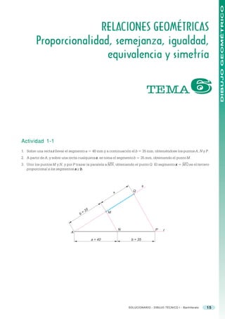 DIBUJO GEOMÉTRICO
                        RELACIONES GEOMÉTRICAS
         Proporcionalidad, semejanza, igualdad,
                         equivalencia y simetría


                                                                                TEMA                      $

Actividad 1-1
1. Sobre una recta r llevar el segmento a = 40 mm y a continuación el b = 35 mm, obteniéndose los puntos A, N y P.
2. A partir de A, y sobre una recta cualquiera s, se toma el segmento b = 35 mm, obteniendo el punto M.
3. Unir los puntos M y N, y por P trazar la paralela a MN, obteniendo el punto Q. El segmento x = MQ es el tercero
   proporcional a los segmentos a y b .



                                                                            s
                                                                    Q
                                                          x




                                        35            M
                                   b=



                                                              N                    P    r
                              A

                                             a = 40                b = 35




                                                                  SOLUCIONARIO - DIBUJO TÉCNICO I - Bachillerato   15
 