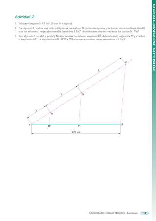 DIBUJO GEOMÉTRICO
Actividad 2
1. Dibujar el segmento AB de 120 mm de longitud.
2. Por el punto A, y sobre una recta cualquiera r, se realizan 15 divisiones iguales, y se toman, uno a continuación del
   otro, los valores correspondientes a las divisiones 3, 5 y 7, obteniéndose, respectivamente, los puntos M, N y P.
3. Unir el punto P con el B, y por M y N trazar sendas paralelas al segmento PB, determinando los puntos N’ y M’ sobre
   el segmento AB. Los segmentos AM’, M’N’ y N’B son proporcionales, respectivamente, a 3, 5 y 7.




                                                                                                           r
                                                                                                      P


                                                                             7




                                          5                    N




                   3
                                   M



            A                                                                                     B
                              M’                          N’

                                                    120 mm




                                                                    SOLUCIONARIO - DIBUJO TÉCNICO I - Bachillerato    17
 