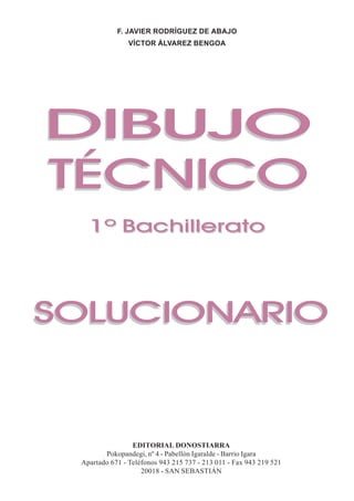DIBUJO GEOMÉTRICO
            F. JAVIER RODRÍGUEZ DE ABAJO
                VÍCTOR ÁLVAREZ BENGOA




DIBUJO
TÉCNICO
   1º Bachillerato




SOLUCIONARIO



                 EDITORIAL DONOSTIARRA
        Pokopandegi, nº 4 - Pabellón Igaralde - Barrio Igara
 Apartado 671 - Teléfonos 943 215 737 - 213 011 - Fax 943 219 521
                    20018 - SAN SEBASTIÁN
                                       SOLUCIONARIO - DIBUJO TÉCNICO I - Bachillerato   1
 