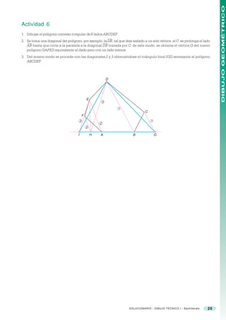 DIBUJO GEOMÉTRICO
Actividad 6
1. Dibujar el polígono convexo irregular de 6 lados ABCDEF.
2. Se toma una diagonal del polígono, por ejemplo, la DB, tal que deje aislado a un solo vértice, el C; se prolonga el lado
   AB hasta que corte a la paralela a la diagonal DB trazada por C; de este modo, se obtiene el vértice G del nuevo
   polígono GAFED equivalente al dado pero con un lado menos.
3. Del mismo modo se procede con las diagonales 2 y 3 obteniéndose el triángulo final IGD semejante al polígono
   ABCDEF.



                                                                 D




                                                 E
                                                             3

                                                                     1
                                                                                   C
                                             F
                                         3                                             1
                                                         2
                                                 2

                                     I               H   A                 B               G




                                                                         SOLUCIONARIO - DIBUJO TÉCNICO I - Bachillerato   20
 