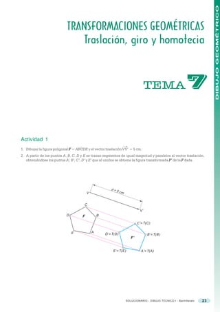 DIBUJO GEOMÉTRICO
                            TRANSFORMACIONES GEOMÉTRICAS
                               Traslación, giro y homotecia



                                                                                     TEMA                     %

Actividad 1
                                                                  ®
1. Dibujar la figura poligonal F = ABCDE y el vector traslación VV’ = 5 cm.
2. A partir de los puntos A, B, C, D y E se trazan segmentos de igual magnitud y paralelos al vector traslación,
   obteniéndose los puntos A’, B’, C’, D’ y E’ que al unirlos se obtiene la figura transformada F ’ de la F dada.




                                                          d=
                                                               5 cm
                                          V


                                       C
                                                                                V’
                            D         F           B

                                                                              C’ ≡ T(C)

                                              A
                                E                     D’ ≡ T(D)                      B’ ≡ T(B)
                                                                         F’


                                                           E’ ≡ T(E)            A’ ≡ T(A)




                                                                      SOLUCIONARIO - DIBUJO TÉCNICO I - Bachillerato   23
 