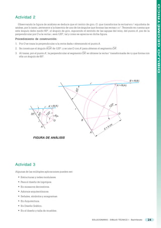 DIBUJO GEOMÉTRICO
Actividad 2
  Observando la figura de análisis se deduce que el centro de giro, O, que transforma la recta r en r’ equidista de
ambas, por lo tanto, pertenece a la bisectriz de uno de los ángulos que forman las rectas r y r’. Teniendo en cuenta que
este ángulo debe medir 60º, el ángulo de giro, siguiendo el sentido de las agujas del reloj, del punto A, pie de la
perpendicular por O a la recta r, será 120º, tal y como se aprecia en dicha figura.
Procedimiento de construcción:
1. Por O se traza la perpendicular a la recta dada r obteniendo el punto A.
2. Se construye el ángulo AOA’ de 120º, y se une O con A’ para obtener el segmento OA’.
3. Al trazar, por el punto A’, la perpendicular al segmento OA’ se obtiene la recta r’ transformada de r y que forma con
   ella un ángulo de 60º.




                                                                                                              B’ ≡ R(B)
                                                                  r’
                                                                                                  A’ ≡ R(A)
                                                     60 o




                                                                                              o
                                                                                              0
                              r’ A’ ≡ R( A)                                              12
                                                     r
                                     o
                                     0
                     o




             30 o                                                                                  O
                     60         12       60 o

                    r                    O                  B

                          A                                                          4   cm
                                                                                  d=
                                                                  A

               FIGURA DE ANÁLISIS




Actividad 3
Algunas de las múltiples aplicaciones pueden ser:

  • Estructuras y redes modulares.
  • Para el diseño de logotipos.
  • En mosaicos decorativos.
  • Adornos arquitectónicos.
  • Señales, símbolos y anagramas.
  • En Arquitectura.
  • En Diseño Gráfico.
  • En el diseño y talla de muebles.


                                                                       SOLUCIONARIO - DIBUJO TÉCNICO I - Bachillerato     24
 