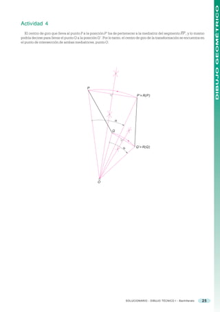 DIBUJO GEOMÉTRICO
Actividad 4
   El centro de giro que lleva al punto P a la posición P’ ha de pertenecer a la mediatriz del segmento PP’, y lo mismo
podría decirse para llevar el punto Q a la posición Q’. Por lo tanto, el centro de giro de la transformación se encuentra en
el punto de intersección de ambas mediatrices, punto O.




                                            P

                                                                                P’ ≡ R(P)




                                                                 α


                                                             Q



                                                                     α         Q’ ≡ R(Q)




                                                   O




                                                                         SOLUCIONARIO - DIBUJO TÉCNICO I - Bachillerato   25
 