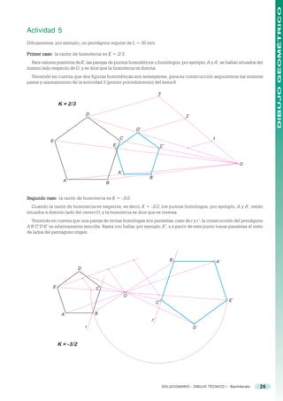 DIBUJO GEOMÉTRICO
Actividad 5
Dibujaremos, por ejemplo, un pentágono regular de L = 30 mm.

Primer caso la razón de homotecia es K = 2/3.
       caso:
  Para valores positivos de K, las parejas de puntos homotéticos u homólogos, por ejemplo, A y A’, se hallan situados del
mismo lado respecto de O, y se dice que la homotecia es directa.
  Teniendo en cuenta que dos figuras homotéticas son semejantes, para su construcción seguiremos los mismos
pasos y razonamiento de la actividad 3 (primer procedimiento) del tema 6.

                                                                       3

                 K = 2/3
                                D                                                      2

                                                           D’
                                                  C                                                  1
            E
                                             E’                            C’



                                                                                                                   O
                                                  A’
                                                                B’
                   A
                                         B


Segundo caso la razón de homotecia es K = -3/2.
        caso:
   Cuando la razón de homotecia es negativa, es decir, K = -3/2, los puntos homólogos, por ejemplo, A y A’, están
situados a distinto lado del centro O, y la homotecia se dice que es inversa.
  Teniendo en cuenta que una pareja de rectas homólogas son paralelas, caso de r y r’, la construcción del pentágono
A’B’C’D’E’ es relativamente sencilla. Basta con hallar, por ejemplo, E’, y a partir de este punto trazar paralelas al resto
de lados del pentágono origen.




                                                                                B’                       A’
                            D



             E                      C
                                                       O
                                                                      C’                                      E’


                  A                 B
                                                                 r’
                                r                                                          D’


                 K = -3/2




                                                                           SOLUCIONARIO - DIBUJO TÉCNICO I - Bachillerato   26
 
