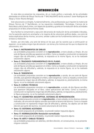 DIBUJO GEOMÉTRICO
                                      INTRODUCCIÓN
   En esta obra se presentan las respuestas, de un modo gráfico y razonado, de las actividades
planteadas en el libro de Dibujo Técnico de 1º BACHILLERATO de los autores F. Javier Rodríguez de
Abajo y Víctor Álvarez Bengoa.
   Este solucionario va dirigido, fundamentalmente, a los profesores/as que imparten la materia de
Dibujo Técnico de 1º Bachillerato, en las siguientes modalidades: Tecnología, Ciencias de la
Naturaleza y de la Salud y Artes, con objeto de ayudarles y guiarles en la resolución de las actividades
propuestas en el libro anteriormente citado.
   Para facilitar la comprensión y ejecución del proceso de resolución de las actividades indicadas,
nos ha parecido oportuno acompañar a la mayoría de las soluciones gráficas dadas, una serie de
textos explicativos de las mismas, así como, señalar cuáles son los fundamentos teóricos en los que
se basa su resolución.
   Existen, por otro lado, una serie de temas en los que, por las razones que a continuación se
exponen, no se realiza ningún tipo de solución. Los temas y los motivos por los que no disponen de
solucionario, son:
   • Tema 1: INSTRUMENTOS DE DIBUJO
     Las actividades propuestas consisten en la reproducción, a mano alzada y a limpio, de una
     serie de figuras sencillas que aparecen en el libro. Como su trazado y construcción no representa
     ningún tipo de dificultad y, además, la respuesta es la misma figura, no se ha realizado
     solucionario alguno.
   • Tema 2: TRAZADOS FUNDAMENTALES EN EL PLANO.
     Las actividades propuestas consisten en la reproducción, a mano alzada y a limpio, de una
     serie de figuras sencillas que aparecen en el libro. Como su trazado y construcción no representa
     ningún tipo de dificultad y, además, la respuesta es la misma figura, no se ha realizado
     solucionario alguno.
   • Tema 8: TANGENCIAS
     Las actividades propuestas consisten en la reproducción, a escala, de una serie de figuras
     sencillas, que aparecen dibujadas en el libro, sobre tangencias. Como su trazado y construcción
     no representa ningún tipo de dificultad y, además, la respuesta es, prácticamente, la misma
     figura, no se ha realizado solucionario alguno.
   • Tema 9: CURVAS TÉCNICAS
     Las actividades propuestas consisten en la reproducción, a escala, de dos figuras sencillas,
     que aparecen dibujadas en el libro, sobre aplicaciones del tema. Como su trazado y
     construcción no representa ningún tipo de dificultad y, además, la respuesta es, prácticamente,
     la figura propuesta, no se ha realizado solucionario alguno.
   • Tema 11: GEOMETRÍA DESCRIPTIVA. SISTEMAS DE REPRESENTACIÓN
     La actividad propuesta consiste en la reproducción, a mano alzada y en los diversos sistemas
     indicados, de una serie de objetos sencillos que estén al alcance del alumno. Como su trazado
     y construcción no representa ningún tipo de dificultad y, además, los objetos son de libre
     elección por parte del alumno, no existe solucionario de este tema.
   • Tema 13: SISTEMAS ACOTADOS
     Al no existir propuesta de actividades, no procede realizar respuesta alguna.
   • Tema 17: NORMALIZACIÓN: Rotulación normalizada
     Al no existir propuesta de actividades, no procede realizar respuesta alguna.
   • Tema 19: ARTE Y DIBUJO TÉCNICO
     Las actividades propuestas son abiertas y de libre elección, en consecuencia, no se presenta
     ninguna solución.

                                                           SOLUCIONARIO - DIBUJO TÉCNICO I - Bachillerato   2
 